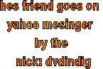 hes friend goes on 
yahoo mesinger 
by the
 nick: dvdindig